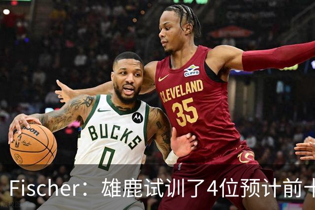 Fischer：雄鹿试训了4位预计前十的后卫 疑似有意向上交易选秀权
